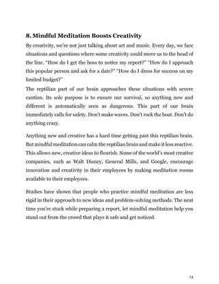 54
8. Mindful Meditation Boosts Creativity
By creativity, we’re not just talking about art and music. Every day, we face
situations and questions where some creativity could move us to the head of
the line. “How do I get the boss to notice my report?” “How do I approach
this popular person and ask for a date?” “How do I dress for success on my
limited budget?”
The reptilian part of our brain approaches these situations with severe
caution. Its sole purpose is to ensure our survival, so anything new and
different is automatically seen as dangerous. This part of our brain
immediately calls for safety. Don’t make waves. Don’t rock the boat. Don’t do
anything crazy.
Anything new and creative has a hard time getting past this reptilian brain.
But mindful meditation can calm the reptilian brain and make it less reactive.
This allows new, creative ideas to flourish. Some of the world’s most creative
companies, such as Walt Disney, General Mills, and Google, encourage
innovation and creativity in their employees by making meditation rooms
available to their employees.
Studies have shown that people who practice mindful meditation are less
rigid in their approach to new ideas and problem-solving methods. The next
time you’re stuck while preparing a report, let mindful meditation help you
stand out from the crowd that plays it safe and get noticed.
 