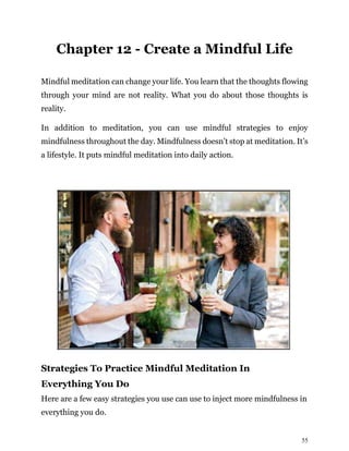 55
Chapter 12 - Create a Mindful Life
Mindful meditation can change your life. You learn that the thoughts flowing
through your mind are not reality. What you do about those thoughts is
reality.
In addition to meditation, you can use mindful strategies to enjoy
mindfulness throughout the day. Mindfulness doesn’t stop at meditation. It’s
a lifestyle. It puts mindful meditation into daily action.
Strategies To Practice Mindful Meditation In
Everything You Do
Here are a few easy strategies you use can use to inject more mindfulness in
everything you do.
 