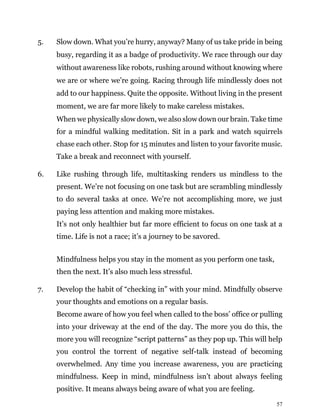 57
5. Slow down. What you’re hurry, anyway? Many of us take pride in being
busy, regarding it as a badge of productivity. We race through our day
without awareness like robots, rushing around without knowing where
we are or where we’re going. Racing through life mindlessly does not
add to our happiness. Quite the opposite. Without living in the present
moment, we are far more likely to make careless mistakes.
When we physically slow down, we also slow down our brain. Take time
for a mindful walking meditation. Sit in a park and watch squirrels
chase each other. Stop for 15 minutes and listen to your favorite music.
Take a break and reconnect with yourself.
6. Like rushing through life, multitasking renders us mindless to the
present. We’re not focusing on one task but are scrambling mindlessly
to do several tasks at once. We’re not accomplishing more, we just
paying less attention and making more mistakes.
It’s not only healthier but far more efficient to focus on one task at a
time. Life is not a race; it’s a journey to be savored.
Mindfulness helps you stay in the moment as you perform one task,
then the next. It’s also much less stressful.
7. Develop the habit of “checking in” with your mind. Mindfully observe
your thoughts and emotions on a regular basis.
Become aware of how you feel when called to the boss’ office or pulling
into your driveway at the end of the day. The more you do this, the
more you will recognize “script patterns” as they pop up. This will help
you control the torrent of negative self-talk instead of becoming
overwhelmed. Any time you increase awareness, you are practicing
mindfulness. Keep in mind, mindfulness isn’t about always feeling
positive. It means always being aware of what you are feeling.
 