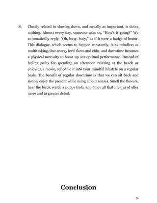 58
8. Closely related to slowing down, and equally as important, is doing
nothing. Almost every day, someone asks us, “How’s it going?” We
automatically reply, “Oh, busy, busy,” as if it were a badge of honor.
This dialogue, which seems to happen constantly, is as mindless as
multitasking. Our energy level flows and ebbs, and downtime becomes
a physical necessity to boost up our optimal performance. Instead of
feeling guilty for spending an afternoon relaxing at the beach or
enjoying a movie, schedule it into your mindful lifestyle on a regular
basis. The benefit of regular downtime is that we can sit back and
simply enjoy the present while using all our senses. Smell the flowers,
hear the birds, watch a puppy frolic and enjoy all that life has of offer
more and in greater detail.
Conclusion
 