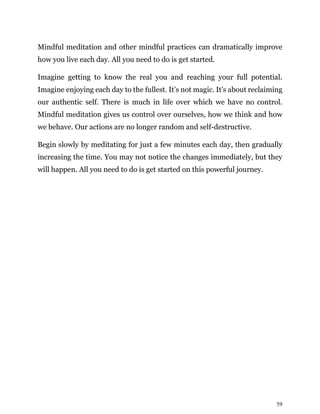 59
Mindful meditation and other mindful practices can dramatically improve
how you live each day. All you need to do is get started.
Imagine getting to know the real you and reaching your full potential.
Imagine enjoying each day to the fullest. It’s not magic. It’s about reclaiming
our authentic self. There is much in life over which we have no control.
Mindful meditation gives us control over ourselves, how we think and how
we behave. Our actions are no longer random and self-destructive.
Begin slowly by meditating for just a few minutes each day, then gradually
increasing the time. You may not notice the changes immediately, but they
will happen. All you need to do is get started on this powerful journey.
 