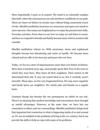 6
More importantly, it puts us in control. The mind is an extremely complex
labyrinth, where the subconscious can rule and throw roadblocks in our path.
There are times we behave in certain ways without being consciously aware
of why. Mindful meditation increases our awareness and opens our minds to
more answers. Our senses are heightened as we enjoy the present more fully.
Everyday activities, from what we eat, how we enjoy art and listen to music,
and how we respond to friends and family become more vivid as mental walls
crumble.
Mindful meditation relaxes us. With awareness, stress and unpleasant
thoughts become less threatening and easier to handle. We become more
relaxed and are able to let more joy and peace into our lives.
Today, we live in a state of impermanence more than ever before in history.
More than a hundred years ago, most people spent their lives in the town in
which they were born. They knew all their neighbors. Their station in life
determined their job. It may not sound ideal to us, but it certainly wasn’t
stressful. These days, we live very fragmented lives. We may move regularly
and barely know our neighbors. We switch jobs and friends on a regular
basis.
Constant change has become the one permanence on which we can rely.
There’s no denying that modern knowledge and conveniences have brought
us untold advantages. However, at the same time, we have lost our
connection to others and our surroundings. Mindful meditation brings back
that important lost connection to what is happening inside of us and around
us. It’s not an antidote to the problems of living in the 21st century, but it can
provide the skills to help us cope with many of its problems.
 