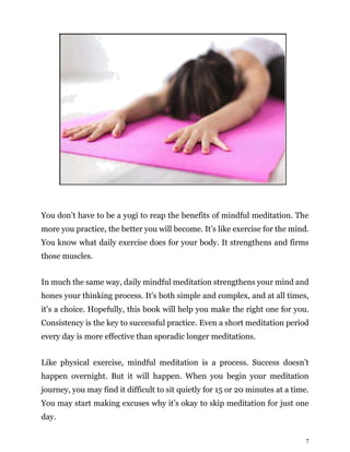 7
You don’t have to be a yogi to reap the benefits of mindful meditation. The
more you practice, the better you will become. It’s like exercise for the mind.
You know what daily exercise does for your body. It strengthens and firms
those muscles.
In much the same way, daily mindful meditation strengthens your mind and
hones your thinking process. It’s both simple and complex, and at all times,
it’s a choice. Hopefully, this book will help you make the right one for you.
Consistency is the key to successful practice. Even a short meditation period
every day is more effective than sporadic longer meditations.
Like physical exercise, mindful meditation is a process. Success doesn’t
happen overnight. But it will happen. When you begin your meditation
journey, you may find it difficult to sit quietly for 15 or 20 minutes at a time.
You may start making excuses why it’s okay to skip meditation for just one
day.
 