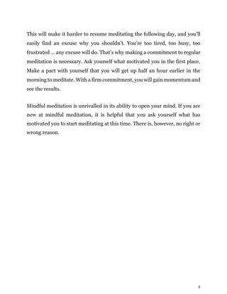 8
This will make it harder to resume meditating the following day, and you’ll
easily find an excuse why you shouldn’t. You’re too tired, too busy, too
frustrated … any excuse will do. That’s why making a commitment to regular
meditation is necessary. Ask yourself what motivated you in the first place.
Make a pact with yourself that you will get up half an hour earlier in the
morning to meditate. With a firm commitment, you will gain momentum and
see the results.
Mindful meditation is unrivalled in its ability to open your mind. If you are
new at mindful meditation, it is helpful that you ask yourself what has
motivated you to start meditating at this time. There is, however, no right or
wrong reason.
 