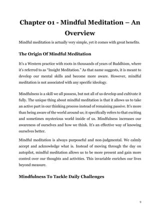 9
Chapter 01 - Mindful Meditation – An
Overview
Mindful meditation is actually very simple, yet it comes with great benefits.
The Origin Of Mindful Meditation
It’s a Western practice with roots in thousands of years of Buddhism, where
it’s referred to as “Insight Meditation.” As that name suggests, it is meant to
develop our mental skills and become more aware. However, mindful
meditation is not associated with any specific ideology.
Mindfulness is a skill we all possess, but not all of us develop and cultivate it
fully. The unique thing about mindful meditation is that it allows us to take
an active part in our thinking process instead of remaining passive. It’s more
than being aware of the world around us; it specifically refers to that exciting
and sometimes mysterious world inside of us. Mindfulness increases our
awareness of ourselves and how we think. It’s an effective way of knowing
ourselves better.
Mindful meditation is always purposeful and non-judgmental. We calmly
accept and acknowledge what is. Instead of moving through the day on
autopilot, mindful meditation allows us to be more present and gain more
control over our thoughts and activities. This invariable enriches our lives
beyond measure.
Mindfulness To Tackle Daily Challenges
 