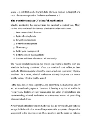 11
aware is a skill that can be learned. Like playing a musical instrument or a
sport, the more we practice, the better we become at it.
The Positive Impact Of Mindful Meditation
Mindful meditation has moved from the mystical to mainstream. Many
studies have confirmed the benefits of regular mindful meditation.
1. Less stress-related illnesses
2. Better sleeping habits
3. Lower blood pressure
4. Better immune system
5. More energy
6. Better pain management
7. Better decision-making ability
8. Greater resilience when faced with adversity
The reason mindful meditation has proven so powerful is that the body and
mind are intricately connected. When our emotional state suffers, so does
our body. This is especially relevant to stress, which can cause many physical
problems. As a result, mindful meditation not only improves our mental
health, but our physical health, as well.
In the past, doctors have concentrated on prescribing medication for anxiety
and stress-related symptoms. However, following a myriad of studies in
recent years, doctors are now recognizing the value of mindfulness and
recommending mindful meditation as a treatment instead of prescribing
pharmaceutical drugs.
A study at John Hopkins University showed that 20 percent of 3,500 patients
using mindful meditation showed improvement in symptoms of depression
as opposed to the placebo group. These numbers are the same for patients
 
