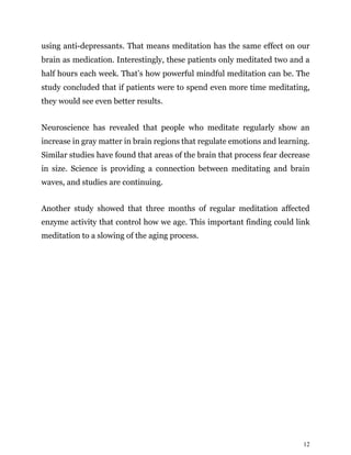 12
using anti-depressants. That means meditation has the same effect on our
brain as medication. Interestingly, these patients only meditated two and a
half hours each week. That’s how powerful mindful meditation can be. The
study concluded that if patients were to spend even more time meditating,
they would see even better results.
Neuroscience has revealed that people who meditate regularly show an
increase in gray matter in brain regions that regulate emotions and learning.
Similar studies have found that areas of the brain that process fear decrease
in size. Science is providing a connection between meditating and brain
waves, and studies are continuing.
Another study showed that three months of regular meditation affected
enzyme activity that control how we age. This important finding could link
meditation to a slowing of the aging process.
 
