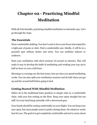 13
Chapter 02 - Practicing Mindful
Meditation
With all of its benefits, practicing mindful meditation is extremely easy. Let’s
go through the steps.
The Essentials
Wear comfortable clothing. You don’t want to have your focus interrupted by
a tight pair of pants or skirt. Find a comfortable seat. Ideally, it will be in a
peaceful spot without clutter and noise. You can meditate indoors or
outdoors.
Start your meditation with short sessions of around 10 minutes. This will
make it easy to develop the habit of meditating and working your way up to
half an hour or even a full hour.
Mornings or evenings are the best times, but any time you spend meditating
works. You can also split your meditation sessions and do half when you get
up and the second half before going to bed.
Getting Started With Mindful Meditation
Either sit in the traditional lotus position or simply relax in a comfortable
chair, with your feet resting on the floor. Keep your spine straight but not
stiff. Let your head hang naturally with a downward gaze.
Your hands should be resting comfortably on your thighs. You can keep your
eyes open, but most people seem to prefer closing them. Do whatever works
best for you. The goal is to get completely comfortable and not to worry about
 