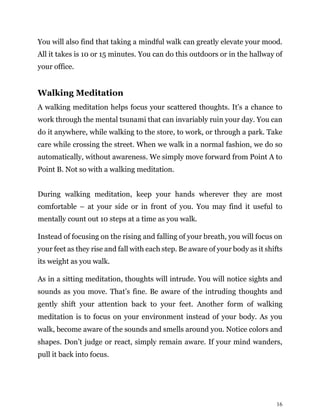 16
You will also find that taking a mindful walk can greatly elevate your mood.
All it takes is 10 or 15 minutes. You can do this outdoors or in the hallway of
your office.
Walking Meditation
A walking meditation helps focus your scattered thoughts. It’s a chance to
work through the mental tsunami that can invariably ruin your day. You can
do it anywhere, while walking to the store, to work, or through a park. Take
care while crossing the street. When we walk in a normal fashion, we do so
automatically, without awareness. We simply move forward from Point A to
Point B. Not so with a walking meditation.
During walking meditation, keep your hands wherever they are most
comfortable – at your side or in front of you. You may find it useful to
mentally count out 10 steps at a time as you walk.
Instead of focusing on the rising and falling of your breath, you will focus on
your feet as they rise and fall with each step. Be aware of your body as it shifts
its weight as you walk.
As in a sitting meditation, thoughts will intrude. You will notice sights and
sounds as you move. That’s fine. Be aware of the intruding thoughts and
gently shift your attention back to your feet. Another form of walking
meditation is to focus on your environment instead of your body. As you
walk, become aware of the sounds and smells around you. Notice colors and
shapes. Don’t judge or react, simply remain aware. If your mind wanders,
pull it back into focus.
 