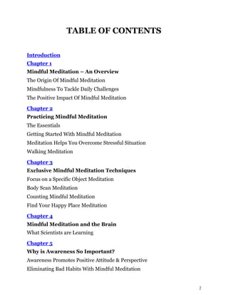 2
TABLE OF CONTENTS
Introduction
Chapter 1
Mindful Meditation – An Overview
The Origin Of Mindful Meditation
Mindfulness To Tackle Daily Challenges
The Positive Impact Of Mindful Meditation
Chapter 2
Practicing Mindful Meditation
The Essentials
Getting Started With Mindful Meditation
Meditation Helps You Overcome Stressful Situation
Walking Meditation
Chapter 3
Exclusive Mindful Meditation Techniques
Focus on a Specific Object Meditation
Body Scan Meditation
Counting Mindful Meditation
Find Your Happy Place Meditation
Chapter 4
Mindful Meditation and the Brain
What Scientists are Learning
Chapter 5
Why is Awareness So Important?
Awareness Promotes Positive Attitude & Perspective
Eliminating Bad Habits With Mindful Meditation
 