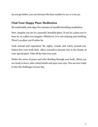 21
As you get better, you can increase the base number to 20, or even 30.
Find Your Happy Place Meditation
Sit comfortably and enjoy five minutes of mindful breathing meditation.
Now, imagine you are in a peaceful, beautiful place. It can be a place you’ve
been to, or a place you imagine. Whichever, it is very relaxing and soothing.
There’s no place you’d rather be.
Look around and experience the sights, sounds and colors around you.
Notice how your body feels. Allow yourself to become lost in the beauty of
your special place. Take all the time you want.
Notice the sense of peace and calm flooding through your body. When you
are ready to leave, take a deep breath and open your eyes. You are now ready
to face the challenges of your day.
 
