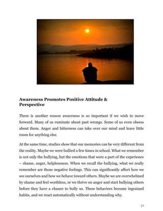27
Awareness Promotes Positive Attitude &
Perspective
There is another reason awareness is so important if we wish to move
forward. Many of us ruminate about past wrongs. Some of us even obsess
about them. Anger and bitterness can take over our mind and leave little
room for anything else.
At the same time, studies show that our memories can be very different from
the reality. Maybe we were bullied a few times in school. What we remember
is not only the bullying, but the emotions that were a part of the experience
– shame, anger, helplessness. When we recall the bullying, what we really
remember are those negative feelings. This can significantly affect how we
see ourselves and how we behave toward others. Maybe we are overwhelmed
by shame and feel worthless, or we thrive on anger and start bullying others
before they have a chance to bully us. These behaviors become ingrained
habits, and we react automatically without understanding why.
 