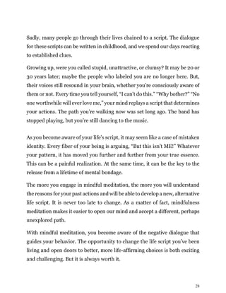 28
Sadly, many people go through their lives chained to a script. The dialogue
for these scripts can be written in childhood, and we spend our days reacting
to established clues.
Growing up, were you called stupid, unattractive, or clumsy? It may be 20 or
30 years later; maybe the people who labeled you are no longer here. But,
their voices still resound in your brain, whether you’re consciously aware of
them or not. Every time you tell yourself, “I can’t do this.” “Why bother?” “No
one worthwhile will ever love me,” your mind replays a script that determines
your actions. The path you’re walking now was set long ago. The band has
stopped playing, but you’re still dancing to the music.
As you become aware of your life’s script, it may seem like a case of mistaken
identity. Every fiber of your being is arguing, “But this isn’t ME!” Whatever
your pattern, it has moved you further and further from your true essence.
This can be a painful realization. At the same time, it can be the key to the
release from a lifetime of mental bondage.
The more you engage in mindful meditation, the more you will understand
the reasons for your past actions and will be able to develop a new, alternative
life script. It is never too late to change. As a matter of fact, mindfulness
meditation makes it easier to open our mind and accept a different, perhaps
unexplored path.
With mindful meditation, you become aware of the negative dialogue that
guides your behavior. The opportunity to change the life script you’ve been
living and open doors to better, more life-affirming choices is both exciting
and challenging. But it is always worth it.
 