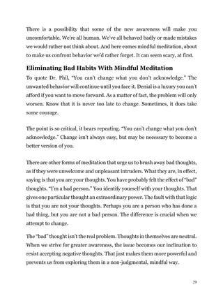 29
There is a possibility that some of the new awareness will make you
uncomfortable. We’re all human. We’ve all behaved badly or made mistakes
we would rather not think about. And here comes mindful meditation, about
to make us confront behavior we’d rather forget. It can seem scary, at first.
Eliminating Bad Habits With Mindful Meditation
To quote Dr. Phil, “You can’t change what you don’t acknowledge.” The
unwanted behavior will continue until you face it. Denial is a luxury you can’t
afford if you want to move forward. As a matter of fact, the problem will only
worsen. Know that it is never too late to change. Sometimes, it does take
some courage.
The point is so critical, it bears repeating. “You can’t change what you don’t
acknowledge.” Change isn’t always easy, but may be necessary to become a
better version of you.
There are other forms of meditation that urge us to brush away bad thoughts,
as if they were unwelcome and unpleasant intruders. What they are, in effect,
saying is that you are your thoughts. You have probably felt the effect of “bad”
thoughts. “I’m a bad person.” You identify yourself with your thoughts. That
gives one particular thought an extraordinary power. The fault with that logic
is that you are not your thoughts. Perhaps you are a person who has done a
bad thing, but you are not a bad person. The difference is crucial when we
attempt to change.
The “bad” thought isn’t the real problem. Thoughts in themselves are neutral.
When we strive for greater awareness, the issue becomes our inclination to
resist accepting negative thoughts. That just makes them more powerful and
prevents us from exploring them in a non-judgmental, mindful way.
 