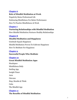 3
Chapter 6
Role of Mindful Meditation at Work
Negativity Ruins Professional Life
Embracing Mindfulness For Better Performance
How To Practice Mindfulness At Work
Chapter 7
Nurturing Relationships with Mindful Meditation
How Mindful Meditation Nurtures Healthy Relationships
Chapter 8
Mindful Meditation and Happiness
Gratitude Equals Happiness
Mindful Meditation Proven To Cultivate Happiness
How To Meditate For Happiness
Chapter 9
Successful People Who Meditate
Chapter 10
Great Mindful Meditation Apps
Headspace
Mindfulness Daily
Smiling App
Insight Timer
Aura
Omvana
Stop, Breathe & Think
Calm
The Mindful App
Chapter 11
The Benefits of Mindful Meditation
 