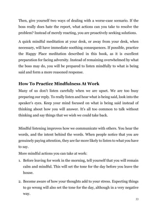 33
Then, give yourself two ways of dealing with a worse-case scenario. If the
boss really does hate the report, what actions can you take to resolve the
problem? Instead of merely reacting, you are proactively seeking solutions.
A quick mindful meditation at your desk, or away from your desk, when
necessary, will have immediate soothing consequences. If possible, practice
the Happy Place meditation described in this book, as it is excellent
preparation for facing adversity. Instead of remaining overwhelmed by what
the boss may do, you will be prepared to listen mindfully to what is being
said and form a more reasoned response.
How To Practice Mindfulness At Work
Many of us don’t listen carefully when we are upset. We are too busy
preparing our reply. To really listen and hear what is being said, look into the
speaker’s eyes. Keep your mind focused on what is being said instead of
thinking about how you will answer. It’s all too common to talk without
thinking and say things that we wish we could take back.
Mindful listening improves how we communicate with others. You hear the
words, and the intent behind the words. When people notice that you are
genuinely paying attention, they are far more likely to listen to what you have
to say.
More mindful actions you can take at work:
1. Before leaving for work in the morning, tell yourself that you will remain
calm and mindful. This will set the tone for the day before you leave the
house.
2. Become aware of how your thoughts add to your stress. Expecting things
to go wrong will also set the tone for the day, although in a very negative
way.
 