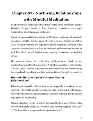 35
Chapter 07 - Nurturing Relationships
with Mindful Meditation
Relationships are confusing and can bring out the worse behavior in anyone.
Whether it’s your family, a date, friend or co-workers, even good
relationships present constant challenges.
One of the reason relationships turn problematic is that many of us remain
unaware of the other person’s needs. We tend to be more focused on what we
want. We have discussed the importance of self-awareness. However, when
there are other people in our lives, we need to extend awareness to them, as
well. If we don’t, we will find ourselves engaging in a constant struggle for
power.
The standard advice for relationship problems is to “work on the
relationship,” usually with a counselor. While this can certainly be beneficial,
it is also crucial that we overcome our own insecurities and become more
loving and understanding toward our partner. We need to work on ourselves.
How Mindful Meditation Nurtures Healthy
Relationships?
When we are in conflict with another person, especially a loved one, we are
more likely to be talking and expressing our grievances instead of listening.
We’ve already discussed the importance of mindful listening. It’s the basis of
any important relationship.
When we just hear words, we quickly label and file them away without being
aware what is really being said. We’re too busy framing a reply to really “get”
it. This leaves the other person frustrated and unheard.
 