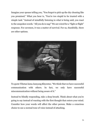 36
Imagine your spouse telling you, “You forgot to pick up the dry cleaning like
you promised.” What you hear is, “You’re too stupid to be trusted with a
simple task.” Instead of mindfully listening to what is being said, you react
to the unspoken words. “All you do is nag!” We are wired for a “fight or flight”
response. For cavemen, it was a matter of survival. For us, thankfully, there
are other options.
To quote Tibetan lama Jamyang Khyentse, “We think that we have successful
communication with others. In fact, we only have successful
miscommunication without being aware of it.”
Instead to blindly responding, take a deep breath. Think about what you’re
going to say instead of reacting with the first thought that enters your mind.
Consider how your words will affect the other person. Make a conscious
choice to use a normal tone of voice instead of attacking.
 