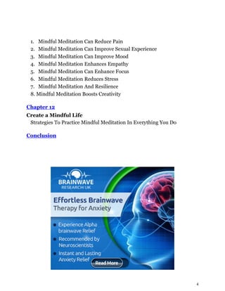 4
1. Mindful Meditation Can Reduce Pain
2. Mindful Meditation Can Improve Sexual Experience
3. Mindful Meditation Can Improve Mood
4. Mindful Meditation Enhances Empathy
5. Mindful Meditation Can Enhance Focus
6. Mindful Meditation Reduces Stress
7. Mindful Meditation And Resilience
8. Mindful Meditation Boosts Creativity
Chapter 12
Create a Mindful Life
Strategies To Practice Mindful Meditation In Everything You Do
Conclusion
 