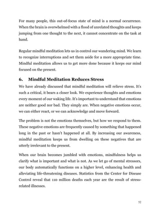 52
For many people, this out-of-focus state of mind is a normal occurrence.
When the brain is overwhelmed with a flood of unrelated thoughts and keeps
jumping from one thought to the next, it cannot concentrate on the task at
hand.
Regular mindful meditation lets us in control our wandering mind. We learn
to recognize interruptions and set them aside for a more appropriate time.
Mindful meditation allows us to get more done because it keeps our mind
focused on the present.
6. Mindful Meditation Reduces Stress
We have already discussed that mindful meditation will relieve stress. It’s
such a critical, it bears a closer look. We experience thoughts and emotions
every moment of our waking life. It’s important to understand that emotions
are neither good nor bad. They simply are. When negative emotions occur,
we can either react, or we can acknowledge and move forward.
The problem is not the emotions themselves, but how we respond to them.
These negative emotions are frequently caused by something that happened
long in the past or hasn’t happened at all. By increasing our awareness,
mindful meditation keeps us from dwelling on these negatives that are
utterly irrelevant to the present.
When our brain becomes jumbled with emotions, mindfulness helps us
clarify what is important and what is not. As we let go of mental stressors,
our body automatically functions on a higher level, enhancing health and
alleviating life-threatening diseases. Statistics from the Center for Disease
Control reveal that 110 million deaths each year are the result of stress-
related illnesses.
 