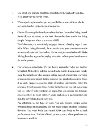 56
1. Use short one-minute breathing meditations throughout your day.
It’s a great way to stay in focus.
2. When speaking to another person, really listen to what he or she is
saying instead of preparing your response.
3. Chores like doing the laundry can be mindless. Instead of being bored,
focus all your attention on the task. Remember how much fun doing
simple things was when you were a child?
That’s because you were totally engaged instead of trying to get it over
with. When doing the wash, for example, turn your awareness to the
texture and colors of the clothes. Notice that just-washed smell. Make
folding laundry a game by paying attention to how your hands move.
Be in the present.
4. Few of us eat mindfully. We can barely remember what we had for
breakfast. Not only is gulping down food a waste, it can cause weight
gain. Focus fully on what you are eating instead of watching television
or answering your email. Eating is one of our greatest pleasures. Treat
it as such. Prepare a colorful plate of healthy ingredients. Enjoy the
aroma of freshly cooked food. Notice the texture as you eat. An orange
will feel entirely different from an apple. Can you discern the different
spices as they hit your palette? Make each meal a gastronomic and
mindful adventure. Savor each bite.
Pay attention to the type of foods you eat. Sugars, simple carbs,
prepared foods and unhealthy fats can cause fatigue and lead to serious
diseases. You want both your mind AND your body to be at peak
performance level. Eat lots of fresh produce, nuts, wheat products and
lean meats and fish.
 