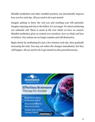 59
Mindful meditation and other mindful practices can dramatically improve
how you live each day. All you need to do is get started.
Imagine getting to know the real you and reaching your full potential.
Imagine enjoying each day to the fullest. It’s not magic. It’s about reclaiming
our authentic self. There is much in life over which we have no control.
Mindful meditation gives us control over ourselves, how we think and how
we behave. Our actions are no longer random and self-destructive.
Begin slowly by meditating for just a few minutes each day, then gradually
increasing the time. You may not notice the changes immediately, but they
will happen. All you need to do is get started on this powerful journey.
 