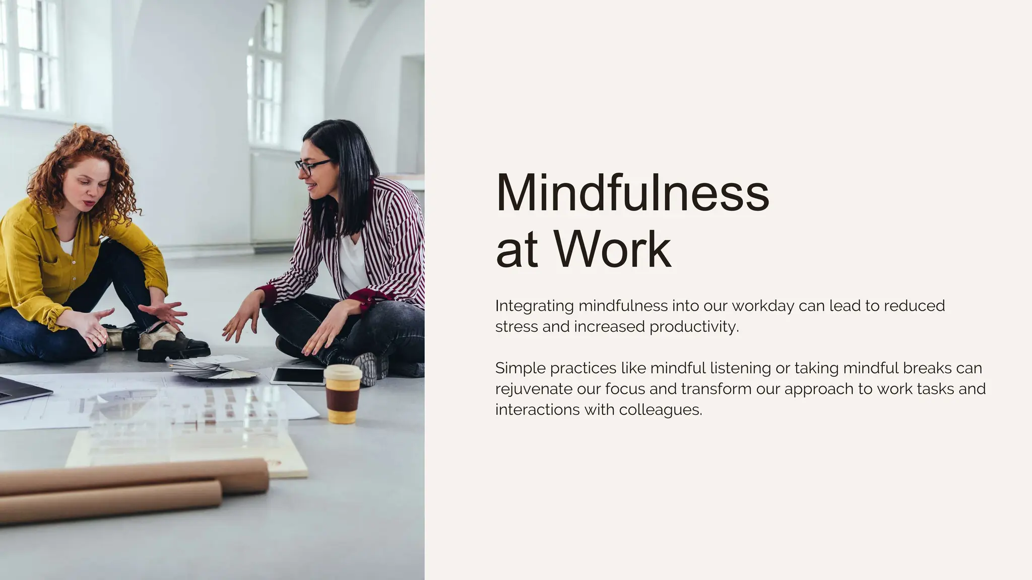 Mindfulness
at Work
Integrating mindfulness into our workday can lead to reduced
stress and increased productivity.
Simple practices like mindful listening or taking mindful breaks can
rejuvenate our focus and transform our approach to work tasks and
interactions with colleagues.
 