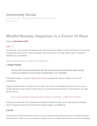 Immensely Social
Resources for Writers, Bloggers, Social Media Enthusiasts, and Lovers
of Life, Art, & Fun

Mindful Monday: Happiness Is a Choice 10 Ways
Posted on December 9, 2013
0

Over the years, I have come to view happiness as a choice rather than a feeling. I’ll admit, sometimes it is much harder
to choose than at other times. There are, however, many things we can do to help ourselves stay in that place of
happiness, joy, and gratitude.
Here are just a few ways to work towards happiness…
1. Forgive Yourself
Love yourself—accept yourself—forgive yourself—and be good to yourself, because without you the
rest of us are without a source of many wonderful things. -Leo F. Buscaglia
I dedicated a chapter in my book, 5 Gifts to Give Yourself, to forgiveness, because I believe it to be crucial
to happiness.
Forgiving myself has been a hard lesson for me to learn, but I came to the realization that when you don’t you are
actually depriving not only yourself, but also others. You are depriving those around you of the whole you, your gifts,
talents, and love.
It is in a place of fullness and self-love that compassion is cultivated. ~ 5 Gifts to Give Yourself
Until you learn to exercise some compassion and forgiveness toward yourself, you can never fully love and forgive
others. Forgiving yourself is one of the first steps toward a happier, more fulfilling life.
2. Let Go
This one falls in a bit with the first one, but not only do you need to let go of the past, you also must let go of trying to
control the future. There is only now. Sometimes we get so stuck on a certain outcome that we miss out on something

 
