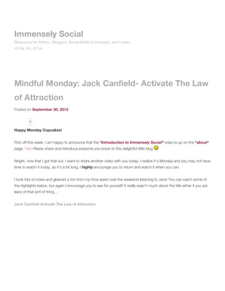 Mindful Monday: Jack Canfield- Activate The Law
of Attraction
Posted on September 30, 2013
0
Happy Monday Cupcakes!
First off this week, I am happy to announce that the “Introduction to Immensely Social“ video is up on the “about“
page. Yay! Please share and introduce everyone you know to this delightful little blog
Alright, now that I got that out, I want to share another video with you today. I realize it’s Monday and you may not have
time to watch it today, as it’s a bit long. I highly encourage you to return and watch it when you can.
I took lots of notes and gleaned a ton from my time spent over the weekend listening to Jack! You can catch some of
the highlights below, but again I encourage you to see for yourself! It really wasn’t much about the title either if you are
leery of that sort of thing…
Jack Canfield Activate The Law of Attraction
Immensely Social
Resources for Writers, Bloggers, Social Media Enthusiasts, and Lovers
of Life, Art, & Fun
 
