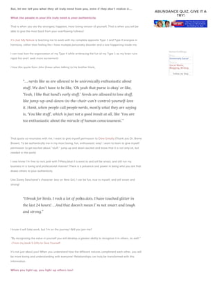 But, let me tell you what they all truly need from you, even if they don’t realize it….
What the people in your life truly need is your authenticity
authenticity.

ABUNDANCE QUIZ, GIVE IT A
TRY!

That is when you are the strongest, happiest, most loving version of yourself. That is when you will be
able to give the most back from your overflowing fullness!
It’s Just My Nature is teaching me to work with my complete opposite Type 1 and Type 4 energies in
harmony, rather than feeling like I have multiple personalty disorder and a war happening inside me.
I can now love the organization of my Type 4 while embracing the fun of my Type 1 as my brain runs

NetworkedBlogs

rapid fire and I seek more excitement!

Blog:
Immensely Social

I love this quote from John Green when talking to his brother Hank,

Topics:
Social Media,
Blogging, Writing
Follow my blog

“… nerds like us are allowed to be unironically enthusiastic about
stuff. We don’t have to be like, ‘Oh yeah that purse is okay’ or like,
‘Yeah, I like that band’s early stuff.’ Nerds are allowed to love stuff,
like jump-up-and-down-in-the-chair-can’t-control-yourself-love
it. Hank, when people call people nerds, mostly what they are saying
is, ‘You like stuff’, which is just not a good insult at all, like ‘You are
too enthusiastic about the miracle of human consciousness’.”

That quote so resonates with me. I want to give myself permission to Dare Greatly (Thank you Dr. Brene
Brown). To be authentically me in my most loving, fun, enthusiastic way! I want to learn to give myself
permission to get excited about “stuff,” jump up and down excited and know that it is not only ok, but
needed in the world.
I now know I’m free to rock pink with Tiffany blue if a want to and still be smart, and still run my
business in a loving and professional manner! There is a presence and power in being who you are that
draws others to your authenticity.
Like Zooey Deschanel’s character Jess on New Girl, I can be fun, true to myself, and still smart and
strong!

“I break for birds. I rock a lot of polka dots. I have touched glitter in
the last 24 hours! …And that doesn’t mean I’ m not smart and tough
and strong.”

I know it will take work, but I’m on the journey! Will you join me?
“By recognizing the value in yourself you will develop a greater ability to recognize it in others, as well.”
~From my book 5 Gifts to Give Yourself
It’s not just about you! When you understand how the different natures compliment each other, you will
be more loving and understanding with everyone! Relationships can truly be transformed with this
information.
When you light up, you light up others too!

 