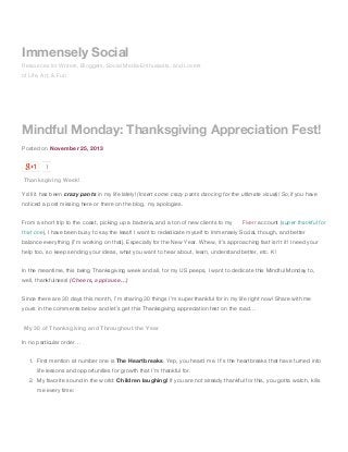 Immensely Social
Resources for Writers, Bloggers, Social Media Enthusiasts, and Lovers
of Life, Art, & Fun

Mindful Monday: Thanksgiving Appreciation Fest!
Posted on November 25, 2013
1

Thanksgiving Week!
Ya’ll it has been crazy pants in my life lately! (Insert some crazy pants dancing for the ultimate visual)! So,if you have
noticed a post missing here or there on the blog, my apologies.
From a short trip to the coast, picking up a bacteria, and a ton of new clients to my

Fiverr account (super thankful for

that one), I have been busy to say the least! I want to rededicate myself to Immensely Social, though, and better
balance everything (I’m working on that). Especially for the New Year. Whew, it’s approaching fast isn’t it! I need your
help too, so keep sending your ideas, what you want to hear about, learn, understand better, etc. K!
In the meantime, this being Thanksgiving week and all, for my US peeps, I want to dedicate this Mindful Monday to,
well, thankfulness! (Cheers, applause…)
Since there are 30 days this month, I’m sharing 30 things I’m super thankful for in my life right now! Share with me
yours in the comments below and let’s get this Thanksgiving appreciation fest on the road…
My 30 of Thanksgiving and Throughout the Year
In no particular order…
1. First mention at number one is The Heartbreaks. Yep, you heard me. It’s the heartbreaks that have turned into
life lessons and opportunities for growth that I’m thankful for.
2. My favorite sound in the world: Children laughing! If you are not already thankful for this, you gotta watch, kills
me every time:

 