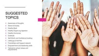  Awareness of thoughts
 Stress & Anxiety
 Healthy Back
 Healthy Organs eg digestion
 Healthy Hormones
 Gratitude
 Self-Worth and Confidence building
 Letting go of worries
 Friendships and Support network
 Empowerment and leadership skills
 Tailored to school values and
requirements
SUGGESTED
TOPICS
 