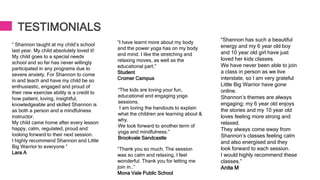 TESTIMONIALS
“ Shannon taught at my child’s school
last year. My child absolutely loved it!
My child goes to a special needs
school and so far has never willingly
participated in any programs due to
severe anxiety. For Shannon to come
in and teach and have my child be so
enthusiastic, engaged and proud of
their new exercise ability is a credit to
how patient, loving, insightful,
knowledgeable and skilled Shannon is
as both a person and a mindfulness
instructor.
My child came home after every lesson
happy, calm, regulated, proud and
looking forward to their next session.
I highly recommend Shannon and Little
Big Warrior to everyone ”
Lara A
“I have learnt more about my body
and the power yoga has on my body
and mind. I like the stretching and
relaxing moves, as well as the
educational part.”
Student
Cromer Campus
“The kids are loving your fun,
educational and engaging yoga
sessions.
I am loving the handouts to explain
what the children are learning about &
why.
We look forward to another term of
yoga and mindfulness.”
Brookvale Sandcastle
“Thank you so much. The session
was so calm and relaxing, I feel
wonderful. Thank you for letting me
join in..”
Mona Vale Public School
“Shannon has such a beautiful
energy and my 6 year old boy
and 10 year old girl have just
loved her kids classes.
We have never been able to join
a class in person as we live
interstate, so I am very grateful
Little Big Warrior have gone
online.
Shannon’s themes are always
engaging; my 6 year old enjoys
the stories and my 10 year old
loves feeling more strong and
relaxed.
They always come away from
Shannon’s classes feeling calm
and also energised and they
look forward to each session.
I would highly recommend these
classes.”
Anita M
 
