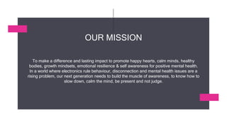 To make a difference and lasting impact to promote happy hearts, calm minds, healthy
bodies, growth mindsets, emotional resilience & self awareness for positive mental health.
In a world where electronics rule behaviour, disconnection and mental health issues are a
rising problem, our next generation needs to build the muscle of awareness, to know how to
slow down, calm the mind, be present and not judge.
OUR MISSION
 