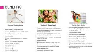 BENEFITS
Physical – Healthy Bodies
• Builds strength in muscles and bones
• Increases flexibility and increase mobility of joints
• Assist with good organ functionality
• Improves posture
• Develops mind-body awareness and relaxation
skills
• Develops proper breathing techniques
• Improves stability and balance
• Helps prevent injury
• Equalises energy
• Improves sleeping patterns
Mental – Calm Minds
• Helps with stress management by providing
techniques for redirecting thoughts and calming
the nervous system
• Teaches decision making
• Boost and improves concentration.
• Boosts levels of attention and focus;
• Teaches respect for self and others
• Develops a healthy body image
• Cultivates an appreciation for what the body can
do
• Provides a healthy way to take risks and explore
what one’s body can do
Emotional – Happy Hearts
• Reduce levels of stress, anxiety, and depression;
• Develops compassion with focus on the qualities of
kindness and non-violence
• Cultivates an interconnectedness between self,
others and the natural world
• Promotes awareness of emotional connections to
others and the world
• Manage Emotions
• Reduce negative behaviour such as anger and
frustration
• Encourages self-trust and valuing one’s voice
• Boost happiness levels;
• Harmonising and balancing effect.
 