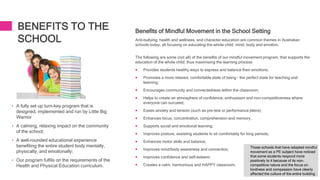 BENEFITS TO THE
SCHOOL
• A fully set up turn-key program that is
designed, implemented and run by Little Big
Warrior
• A calming, relaxing impact on the community
of the school;
• A well-rounded educational experience
benefiting the entire student body mentally,
physically, and emotionally;
• Our program fulfils on the requirements of the
Health and Physical Education curriculum.
Benefits of Mindful Movement in the School Setting
Anti-bullying, health and wellness, and character education are common themes in Australian
schools today, all focusing on educating the whole child, mind, body and emotion.
The following are some (not all) of the benefits of our mindful movement program, that supports the
education of the whole child, thus maximising the learning process:
 Provides students healthy ways to express and balance their emotions;
 Promotes a more relaxed, comfortable state of being – the perfect state for teaching and
learning;
 Encourages community and connectedness within the classroom;
 Helps to create an atmosphere of confidence, enthusiasm and non-competitiveness where
everyone can succeed;
 Eases anxiety and tension (such as pre-test or performance jitters);
 Enhances focus, concentration, comprehension and memory;
 Supports social and emotional learning;
 Improves posture, assisting students to sit comfortably for long periods;
 Enhances motor skills and balance;
 Improves mind/body awareness and connection;
 Improves confidence and self-esteem;
 Creates a calm, harmonious and HAPPY classroom.
Those schools that have adapted mindful
movement as a PE subject have noticed
that some students respond more
positively to it because of its non-
competitive nature and the focus on
kindness and compassion have clearly
affected the culture of the entire building.
 