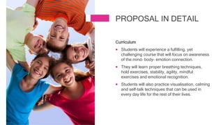 Curriculum
 Students will experience a fulfilling, yet
challenging course that will focus on awareness
of the mind- body- emotion connection.
 They will learn proper breathing techniques,
hold exercises, stability, agility, mindful
exercises and emotional recognition.
 Students will also practice visualisation, calming
and self-talk techniques that can be used in
every day life for the rest of their lives.
PROPOSAL IN DETAIL
 