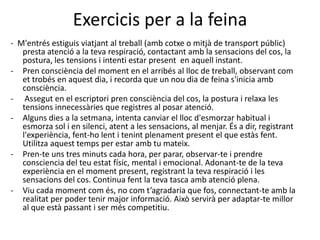 Exercicis per a la feina
- M'entrés estiguis viatjant al treball (amb cotxe o mitjà de transport públic)
   presta atenció a la teva respiració, contactant amb la sensacions del cos, la
   postura, les tensions i intenti estar present en aquell instant.
- Pren consciència del moment en el arribés al lloc de treball, observant com
   et trobés en aquest dia, i recorda que un nou dia de feina s'inicia amb
   consciència.
- Assegut en el escriptori pren consciència del cos, la postura i relaxa les
   tensions innecessàries que registres al posar atenció.
- Alguns dies a la setmana, intenta canviar el lloc d'esmorzar habitual i
   esmorza sol i en silenci, atent a les sensacions, al menjar. És a dir, registrant
   l'experiència, fent-ho lent i tenint plenament present el que estàs fent.
   Utilitza aquest temps per estar amb tu mateix.
- Pren-te uns tres minuts cada hora, per parar, observar-te i prendre
   consciencia del teu estat físic, mental i emocional. Adonant-te de la teva
   experiència en el moment present, registrant la teva respiració i les
   sensacions del cos. Continua fent la teva tasca amb atenció plena.
- Viu cada moment com és, no com t’agradaria que fos, connectant-te amb la
   realitat per poder tenir major informació. Això servirà per adaptar-te millor
   al que està passant i ser més competitiu.
 