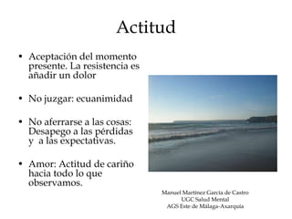 Actitud
• Aceptación del momento
  presente. La resistencia es
  añadir un dolor

• No juzgar: ecuanimidad

• No aferrarse a las cosas:
  Desapego a las pérdidas
  y a las expectativas.

• Amor: Actitud de cariño
  hacia todo lo que
  observamos.
                                Manuel Martínez García de Castro
                                      UGC Salud Mental
                                 AGS Este de Málaga-Axarquía
 