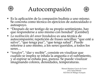 Autocompasión
• Es la aplicación de la compasión budista a uno mismo.
  Se concreta como técnica en ejercicios de autocuidado o
  autoapoyo.
• “Después de ser testigo de su propio sentimiento, hay
  que responderse a uno mismo con bondad” (Gember)
• La meditación del amor bondadoso es una técnica de
  autocompasión; repetición de frases sencillas: “que esté a
  salvo”, “que tenga paz”, “que tenga salud”. Puede
  referirse a uno mismo, a los seres queridos, a todos los
  seres…
• “tonglen”, “dar y recibir”, consiste en visulizar que
  cuando se inspira se inhala la angustia o el sufrimiento,
  y al espirar se exhala paz, pureza. Se puede visulizar
  imaginando colores, densidades, temperaturas.
                                     Manuel Martínez García de Castro
                                           UGC Salud Mental
                                      AGS Este de Málaga-Axarquía
 