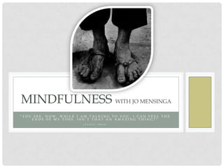 MINDFULNESS WITH JO MENSINGA
“YOU SEE, NOW, WHILE I AM TALKING TO YOU, I CAN FEEL THE
    ENDS OF MY TOES. ISN’T THAT AN AMAZING THING?”
                       ( P A G I S ,   2 0 0 9 )
 