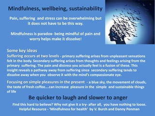 Mindfulness, wellbeing, sustainability
Pain, suffering and stress can be overwhelming but
it does not have to be this way.
Mindfulness is paradox- being mindful of pain and
worry helps make it dissolve!
Some key ideas
Suffering occurs at two levels - primary suffering arises from unpleasant sensations
felt in the body. Secondary suffering arises from thoughts and feelings arising from the
primary suffering. The pain and distress you actually feel is a fusion of these. This
insight reveals a pathway away from suffering since secondary suffering tends to
dissolve away when you observe it with the mind’s compassionate eye.
Focusing on simple pleasures in the present - a blue sky, the movement of clouds,
the taste of fresh coffee….can increase pleasure in the simple and sustainable things
of life
Be quicker to laugh and slower to anger
Find this hard to believe? Why not give it a try- after all, you have nothing to loose.
Helpful Resource - ‘Mindfulness for health’ by V. Burch and Danny Penman
 