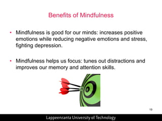 19 
Benefits of Mindfulness 
• Mindfulness is good for our minds: increases positive 
emotions while reducing negative emotions and stress, 
fighting depression. 
• Mindfulness helps us focus: tunes out distractions and 
improves our memory and attention skills. 
 