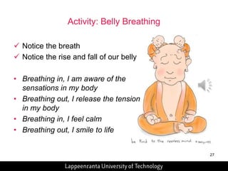 27 
Activity: Belly Breathing 
 Notice the breath 
 Notice the rise and fall of our belly 
• Breathing in, I am aware of the 
sensations in my body 
• Breathing out, I release the tension 
in my body 
• Breathing in, I feel calm 
• Breathing out, I smile to life 
 