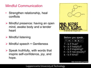 30 
Mindful Communication 
• Strengthen relationship, heal 
conflicts 
 Mindful presence: having an open 
mind, awake body and a tender 
heart 
 Mindful listening 
 Mindful speech = Gentleness 
 Speak truthfully, with words that 
inspire self-confidence, joy, and 
hope. 
 