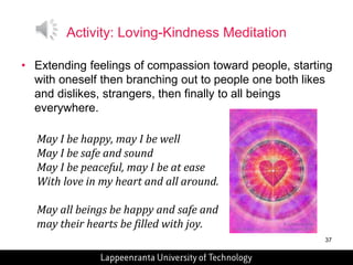 37 
Activity: Loving-Kindness Meditation 
• Extending feelings of compassion toward people, starting 
with oneself then branching out to people one both likes 
and dislikes, strangers, then finally to all beings 
everywhere. 
May I be happy, may I be well 
May I be safe and sound 
May I be peaceful, may I be at ease 
With love in my heart and all around. 
May all beings be happy and safe and 
may their hearts be filled with joy. 
 