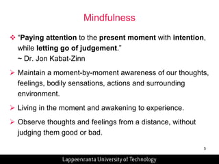 5 
Mindfulness 
 “Paying attention to the present moment with intention, 
while letting go of judgement.” 
~ Dr. Jon Kabat-Zinn 
 Maintain a moment-by-moment awareness of our thoughts, 
feelings, bodily sensations, actions and surrounding 
environment. 
 Living in the moment and awakening to experience. 
 Observe thoughts and feelings from a distance, without 
judging them good or bad. 
 