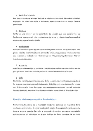 c. Mente de principiante
Esto significa permitirse no saber, acercarse al mindfulness con mente abierta y curiosidad en
el proceso, sin expectativas sobre el resultado y viviendo cada situación como si fuera la
primeravez.
d. Confianza
Confiar en uno mismo y en las posibilidades de sanación que cada persona tiene es
fundamental para conseguir éxito en esta propuesta, ya que es esta confianza la que ayuda a
comprometerse enel propio cuidado.
e. No esforzarse
Cultivar la conciencia plena requiere sencillamente prestar atención a lo que ocurre en este
preciso instante, observar la situación sin intentar forzar para que sea de otra manera. Si se
está en tensión, se ha de observar esta tensión; si hay dolor, se acepta y observa este dolor sin
intentarque desaparezca.
f. Aceptación
Aceptar la realidad tal como es, aceptarse a uno mismo tal como es. La aceptación es la clave
para que puedaproducirse cualquierprocesode cambio,transformación ysanación.
g. Ceder
Flexibilidad mental que permita despegarse de los pensamientos repetitivos que desgastan a
las personas, las programaciones limitativas, etc., dejándolos ir sin lamentarse por los errores
más de lo necesario, ya que lamentos y preocupaciones ocupan tiempo y energía y además
impidenponertodalaatenciónenel momento presente,que esdonde se desarrollalavida.
Ejercicio básico representativo de mindfulness
Normalmente, la práctica de la meditación mindfulness comienza con la práctica de la
meditación concentración. El primer objetivo de la práctica de es aquietar la mente, calmarla,
tornarla serena y tranquila. Para ello, se entrenará a la mente a permanecer centrada (o
concentrada) en un solo punto, en un solo estímulo, de forma constante, de un modo
 