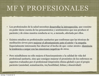 MF Y PROFESIONALES
Los profesionales de la salud necesitan desarrollar la introspección, que consiste
en poder darse cuenta de los pensamientos y sentimientos que nos produce el
paciente y de cómo nuestra conducta se ve, a menudo, afectada por ellos.
Existen estudios en profesionales sanitarios que confirman que las técnicas de
meditación sirven para mejorar el afrontamiento ante el estrés y la empatía.
Especialmente interesante fue observar el hecho de que «estar atento» disminuía
la tendencia a cargar con las emociones negativas de otros.
Pero mindfulness no sólo mejora el funcionamiento y la calidad de vida del
profesional sanitario, sino que consigue mejorar el pronóstico de los enfermos en
aspectos evaluados por el profesional (impresión clínica global) o por el propio
paciente (ansiedad, somatización, ira/hostilidad, fobias y obsesividad)
domingo, 17 de abril de 16
 