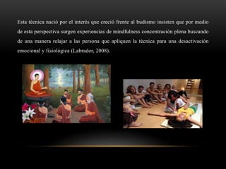 Esta técnica nació por el interés que creció frente al budismo insisten que por medio
de esta perspectiva surgen experiencias de mindfulness concentración plena buscando
de una manera relajar a las persona que apliquen la técnica para una desactivación
emocional y fisiológica (Labrador, 2008).
 